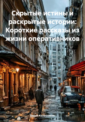 Борис Колесников. Скрытые истины и раскрытые истории: Короткие рассказы из жизни оперативников