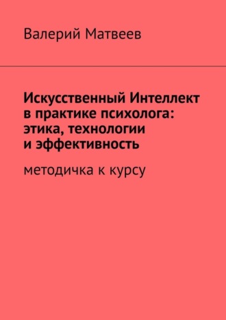 Валерий Анатольевич Матвеев. Искусственный Интеллект в практике психолога: этика, технологии и эффективность. Методичка к курсу