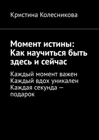 Кристина Колесникова. Момент истины: Как научиться быть здесь и сейчас. Каждый момент важен. Каждый вдох уникален. Каждая секунда – подарок