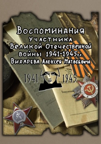 Алексей Матвеевич Вихарев. Воспоминания участника ВОВ 1941-1945 Вихарева Алексея Матвеевича