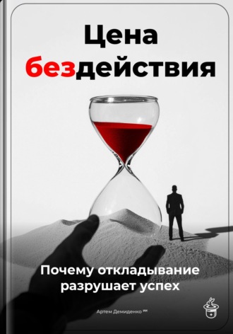 Артем Демиденко. Цена бездействия: Почему откладывание разрушает успех