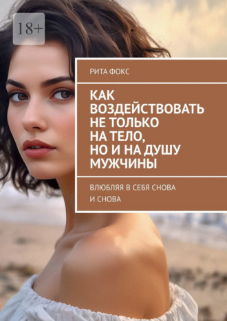 Рита Фокс. Как воздействовать не только на тело, но и на душу мужчины. Влюбляя в себя снова и снова