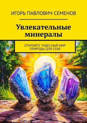 Игорь Павлович Семенов. Увлекательные минералы. Откройте чудесный мир природы для себя