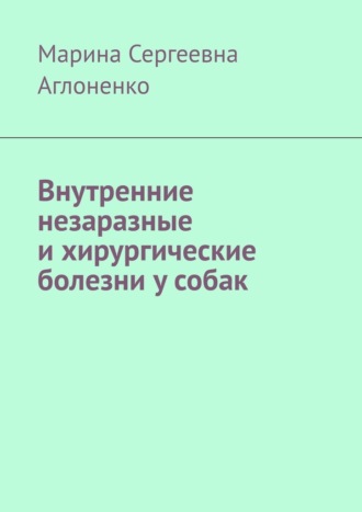 Марина Сергеевна Аглоненко. Внутренние незаразные и хирургические болезни у собак