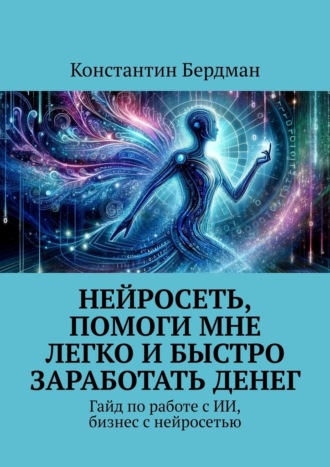 Константин Бердман. Нейросеть, помоги мне легко и быстро заработать денег. Гайд по работе с ИИ, бизнес с нейросетью