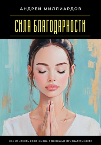 Андрей Миллиардов. Сила благодарности. Как изменять свою жизнь с помощью признательности