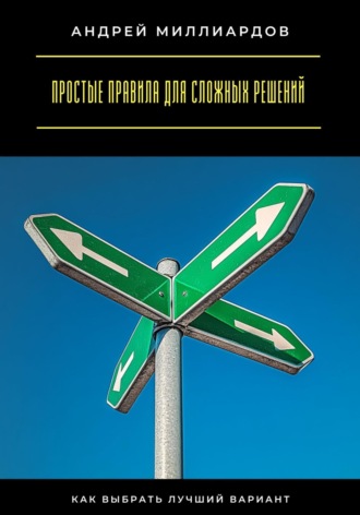 Андрей Миллиардов. Простые правила для сложных решений. Как выбрать лучший вариант