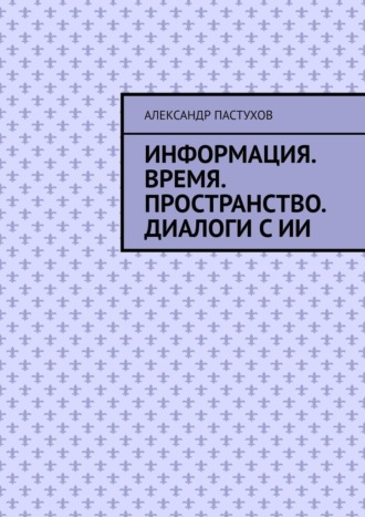 Александр Михайлович Пастухов. Информация. Время. Пространство. Диалоги с ИИ