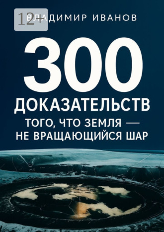 Владимир Михайлович Иванов. 300 доказательств того, что Земля – не вращающийся шар