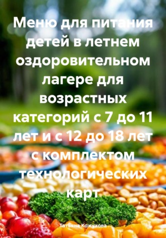 Татьяна Владимировна Кожухова. Меню для питания детей в летнем оздоровительном лагере для возрастных категорий с 7 до 11 лет и с 12 до 18 лет с комплектом технологических карт