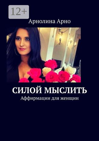 Арнолина Александровна Арно. Силой мыслить. Аффирмации для женщин