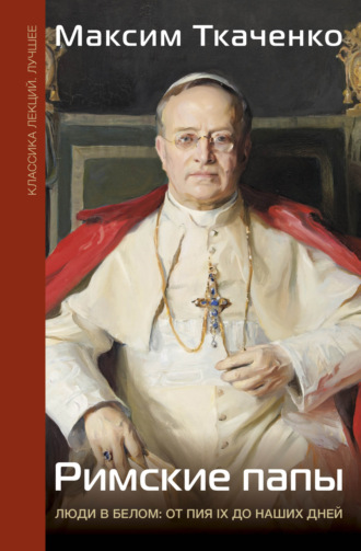 Максим Михайлович Ткаченко. Римские папы. Люди в белом: от Пия IX до наших дней