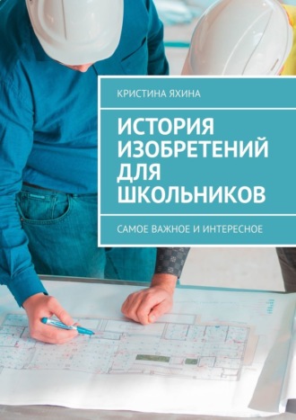 Кристина Яхина. История изобретений для школьников. Самое важное и интересное