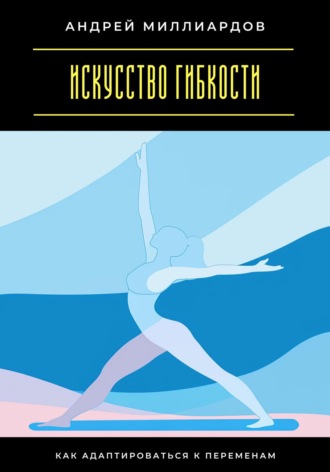 Андрей Миллиардов. Искусство гибкости. Как адаптироваться к переменам