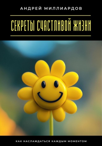 Андрей Миллиардов. Секреты счастливой жизни. Как наслаждаться каждым моментом
