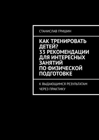 Станислав Гришин. Как тренировать детей? 33 рекомендации для интересных занятий по физической подготовке. К выдающимся результатам через практику