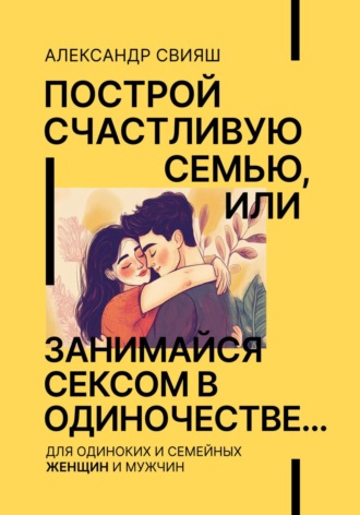 Александр Свияш. Построй счастливую семью, или занимайся сексом в одиночестве Для одиноких и семейных ЖЕНЩИН и мужчин