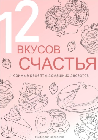 Екатерина Завьялова. 12 вкусов счастья: Любимые рецепты домашних десертов