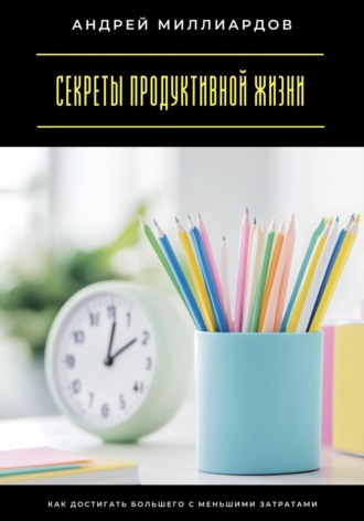 Андрей Миллиардов. Секреты продуктивной жизни. Как достигать большего с меньшими затратами