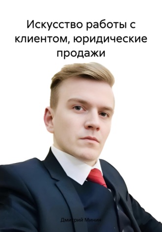 Дмитрий Игоревич Минин. Искусство работы с клиентом, юридические продажи
