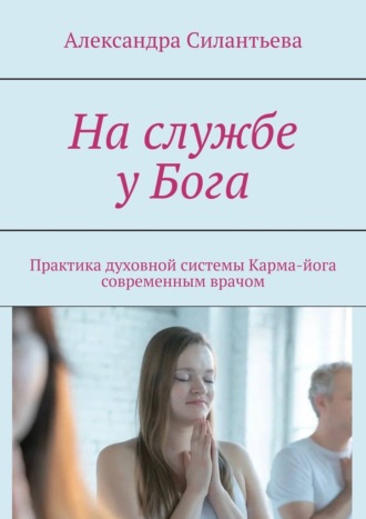 Александра Силантьева. На службе у Бога. Практика духовной системы. Карма-йога современным врачом