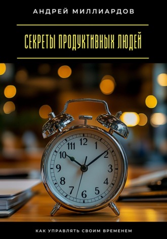 Андрей Миллиардов. Секреты продуктивных людей. Как управлять своим временем