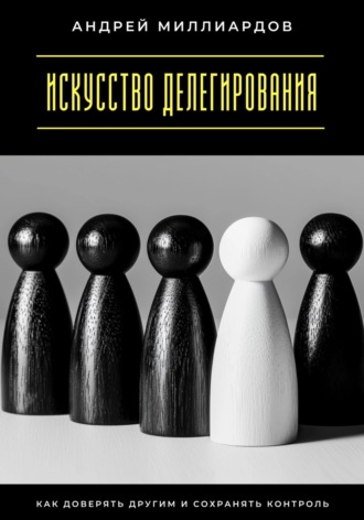 Андрей Миллиардов. Искусство делегирования. Как доверять другим и сохранять контроль