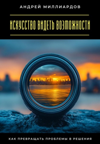 Андрей Миллиардов. Искусство видеть возможности. Как превращать проблемы в решения