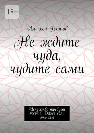 Алексей Гротов. Не ждите чуда, чудите сами. Искусство требует жертв. Даже если это ты