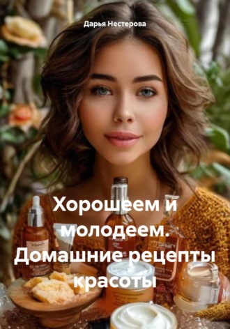 Дарья Владимировна Нестерова. Хорошеем и молодеем. Домашние рецепты красоты