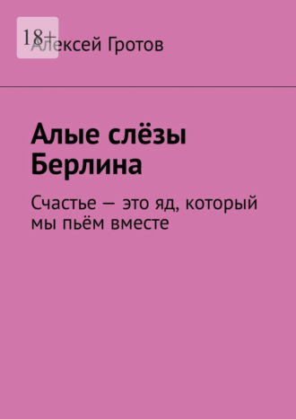 Алексей Гротов. Алые слёзы Берлина. Счастье – это яд, который мы пьём вместе
