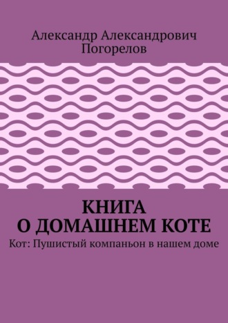 Александр Александрович Погорелов. Книга о домашнем коте. Кот: Пушистый компаньон в нашем доме