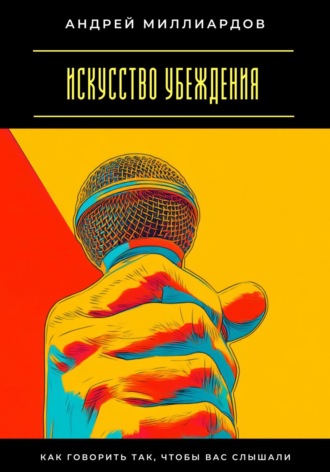 Андрей Миллиардов. Искусство убеждения. Как говорить так, чтобы вас слышали