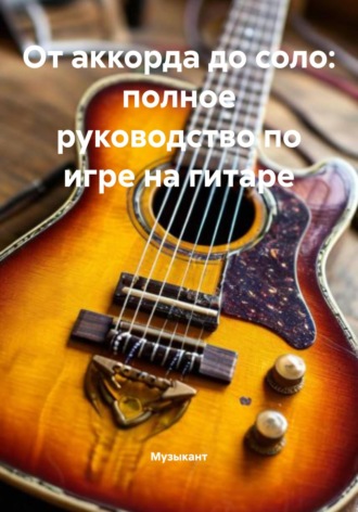 Музыкант. От аккорда до соло: полное руководство по игре на гитаре