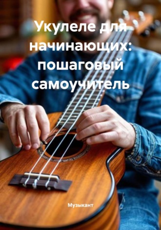 Музыкант. Укулеле для начинающих: пошаговый самоучитель