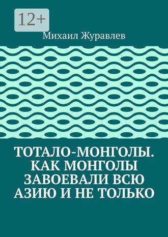 Михаил Журавлев. Тотало-монголы. Как монголы завоевали всю Азию и не только