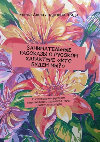 Елена Александровна Гейда. Занимательные рассказы о русском характере «Кто будем мы?». О становлении русского национального характера через призму литературы