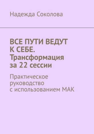 Надежда Соколова. Все пути ведут к себе. Трансформация за 22 сессии. Практическое руководство с использованием МАК