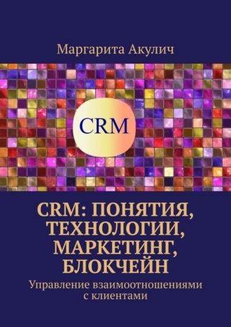 Маргарита Акулич. CRM: понятия, технологии, маркетинг, блокчейн. Управление взаимоотношениями с клиентами
