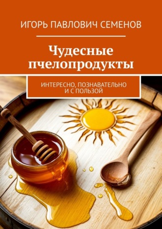 Игорь Павлович Семенов. Чудесные пчелопродукты. Интересно, познавательно и с пользой