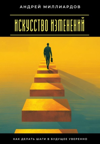Андрей Миллиардов. Искусство изменений. Как делать шаги в будущее уверенно