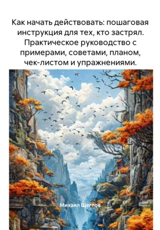 Михаил Щеглов. Как начать действовать: пошаговая инструкция для тех, кто застрял. Практическое руководство с примерами, советами, планом, чек-листом и упражнениями.