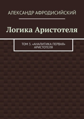 Александр Афродисийский. Логика Аристотеля. Том 3. «Аналитика Первая» Аристотеля