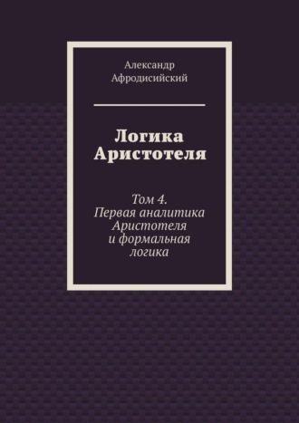 Александр Афродисийский. Логика Аристотеля. Том 4. Первая аналитика Аристотеля и формальная логика
