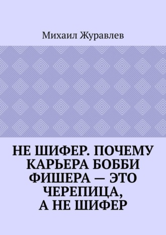 Михаил Журавлев. Не шифер. Почему карьера Бобби Фишера – это черепица, а не шифер