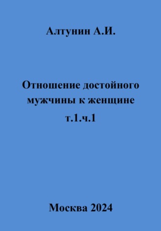 Александр Иванович Алтунин. Отношение достойного мужчины к женщине. Т. 1. Ч. 1