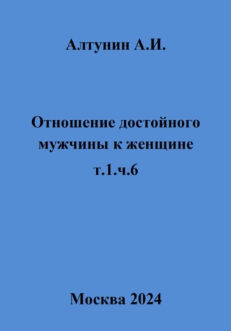Александр Иванович Алтунин. Отношение достойного мужчины к женщине. Т. 1. Ч. 6