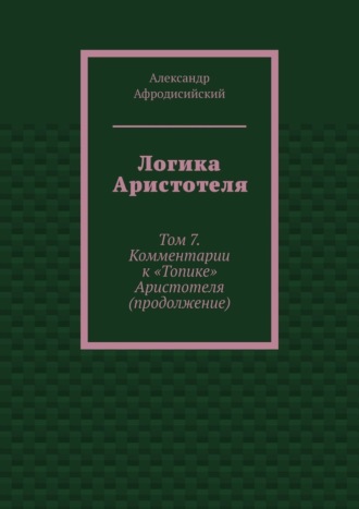Александр Афродисийский. Логика Аристотеля. Том 7. Комментарии к «Топике» Аристотеля (продолжение)