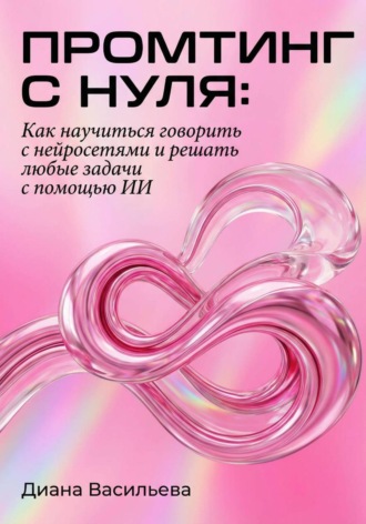 Диана Васильева. Промтинг с нуля. Как научиться говорить с нейросетями и решать любые задачи с помощью ИИ