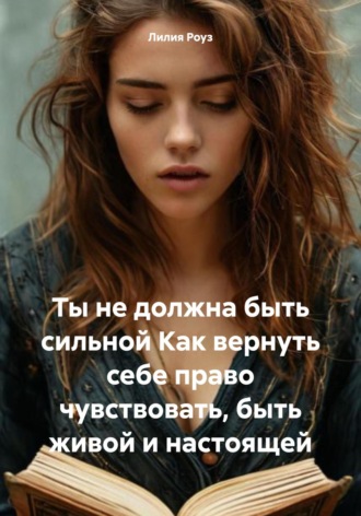 Лилия Роуз. Ты не должна быть сильной. Как вернуть себе право чувствовать, быть живой и настоящей